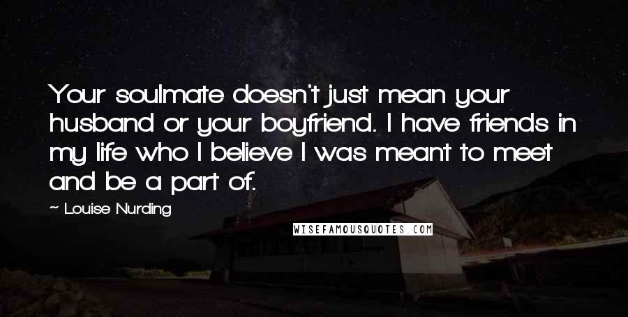 Louise Nurding Quotes: Your soulmate doesn't just mean your husband or your boyfriend. I have friends in my life who I believe I was meant to meet and be a part of.