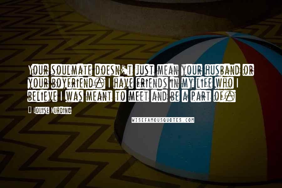 Louise Nurding Quotes: Your soulmate doesn't just mean your husband or your boyfriend. I have friends in my life who I believe I was meant to meet and be a part of.