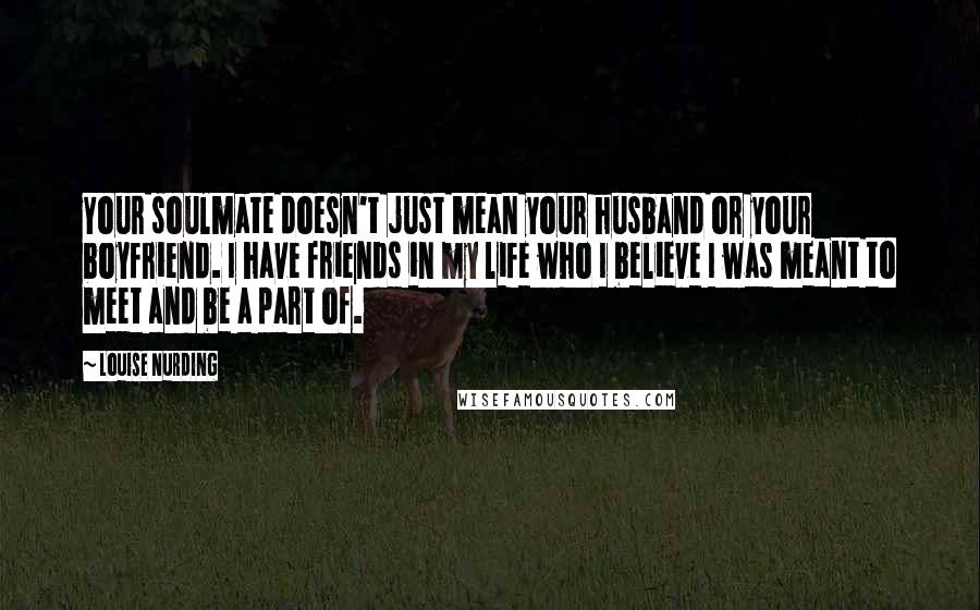 Louise Nurding Quotes: Your soulmate doesn't just mean your husband or your boyfriend. I have friends in my life who I believe I was meant to meet and be a part of.