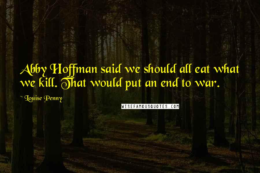 Louise Penny Quotes: Abby Hoffman said we should all eat what we kill. That would put an end to war.