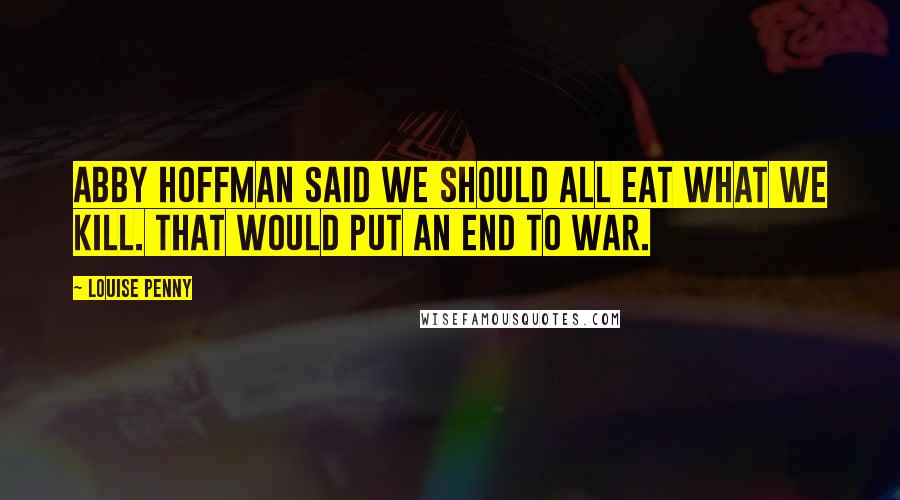 Louise Penny Quotes: Abby Hoffman said we should all eat what we kill. That would put an end to war.
