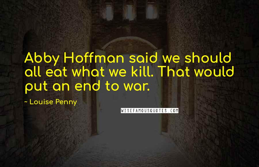 Louise Penny Quotes: Abby Hoffman said we should all eat what we kill. That would put an end to war.