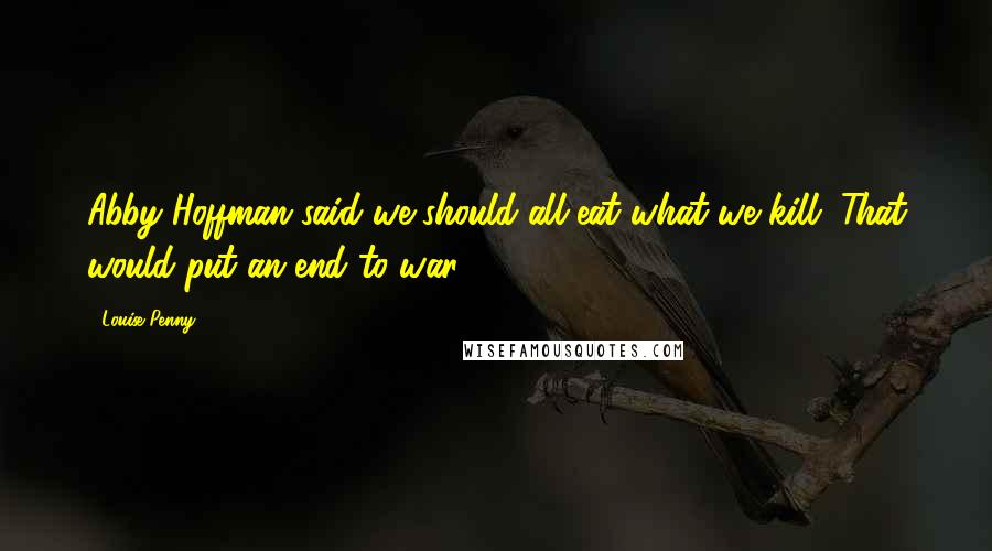 Louise Penny Quotes: Abby Hoffman said we should all eat what we kill. That would put an end to war.