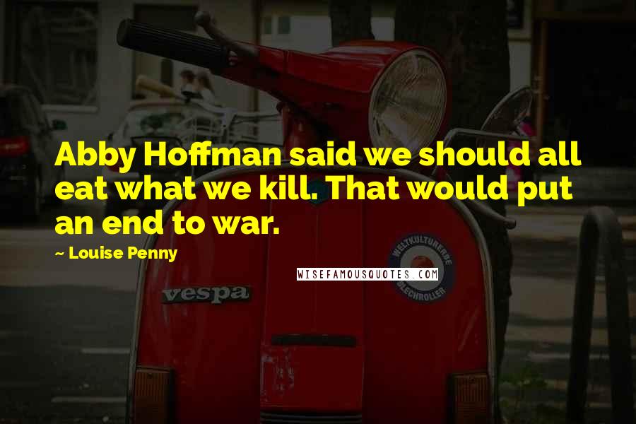 Louise Penny Quotes: Abby Hoffman said we should all eat what we kill. That would put an end to war.