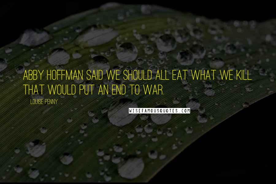 Louise Penny Quotes: Abby Hoffman said we should all eat what we kill. That would put an end to war.
