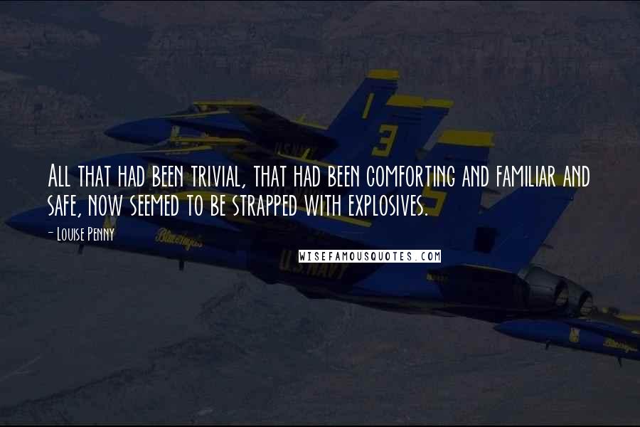 Louise Penny Quotes: All that had been trivial, that had been comforting and familiar and safe, now seemed to be strapped with explosives.