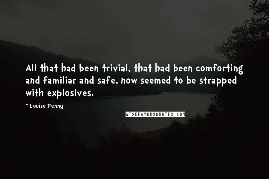 Louise Penny Quotes: All that had been trivial, that had been comforting and familiar and safe, now seemed to be strapped with explosives.