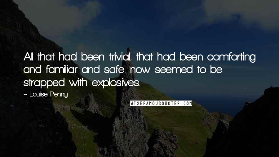 Louise Penny Quotes: All that had been trivial, that had been comforting and familiar and safe, now seemed to be strapped with explosives.