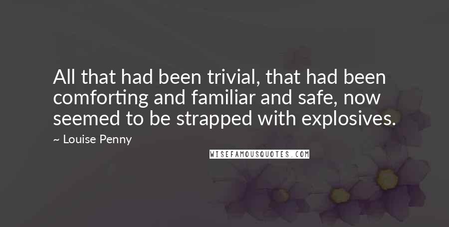 Louise Penny Quotes: All that had been trivial, that had been comforting and familiar and safe, now seemed to be strapped with explosives.