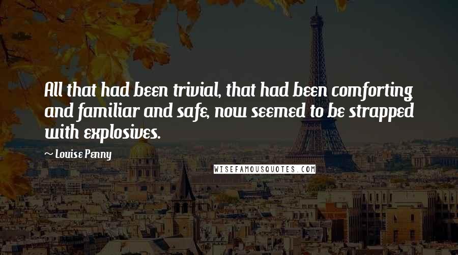 Louise Penny Quotes: All that had been trivial, that had been comforting and familiar and safe, now seemed to be strapped with explosives.