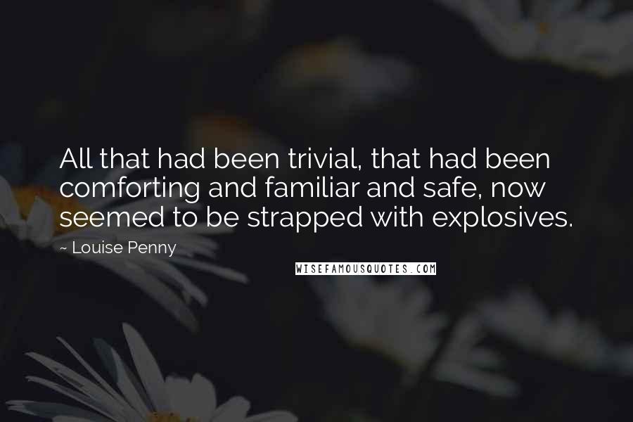 Louise Penny Quotes: All that had been trivial, that had been comforting and familiar and safe, now seemed to be strapped with explosives.