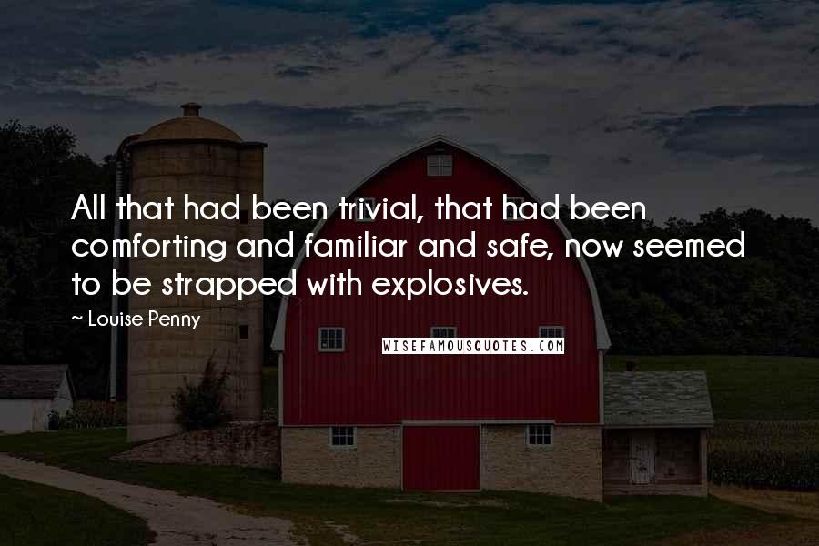 Louise Penny Quotes: All that had been trivial, that had been comforting and familiar and safe, now seemed to be strapped with explosives.