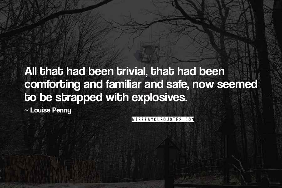 Louise Penny Quotes: All that had been trivial, that had been comforting and familiar and safe, now seemed to be strapped with explosives.