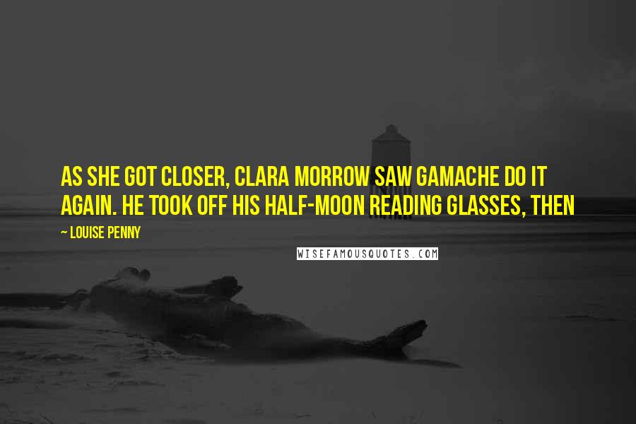 Louise Penny Quotes: As she got closer, Clara Morrow saw Gamache do it again. He took off his half-moon reading glasses, then