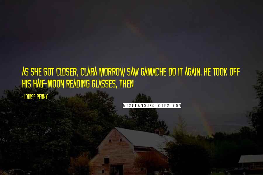 Louise Penny Quotes: As she got closer, Clara Morrow saw Gamache do it again. He took off his half-moon reading glasses, then