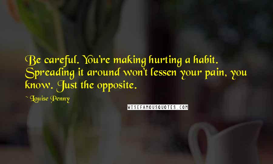 Louise Penny Quotes: Be careful. You're making hurting a habit. Spreading it around won't lessen your pain, you know. Just the opposite.