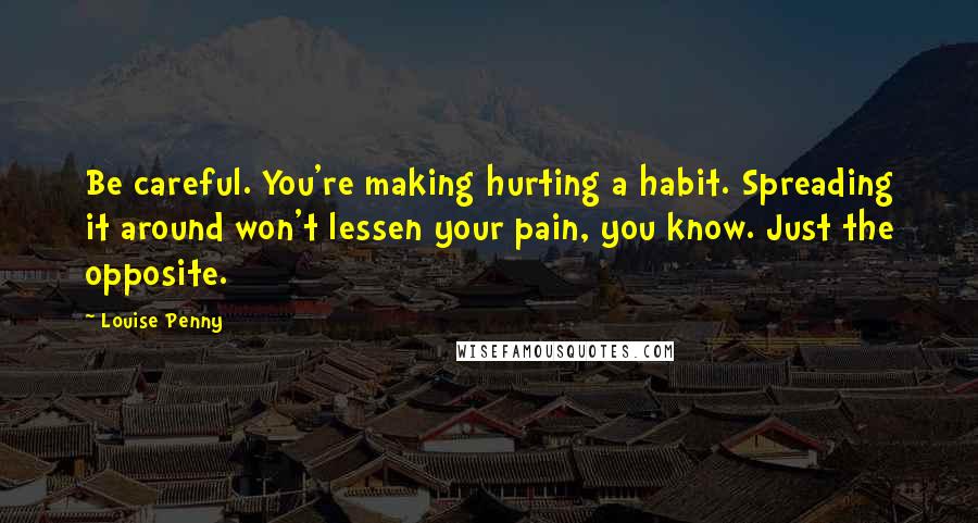 Louise Penny Quotes: Be careful. You're making hurting a habit. Spreading it around won't lessen your pain, you know. Just the opposite.
