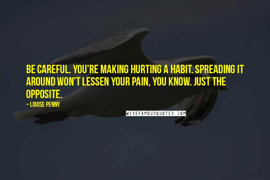 Louise Penny Quotes: Be careful. You're making hurting a habit. Spreading it around won't lessen your pain, you know. Just the opposite.