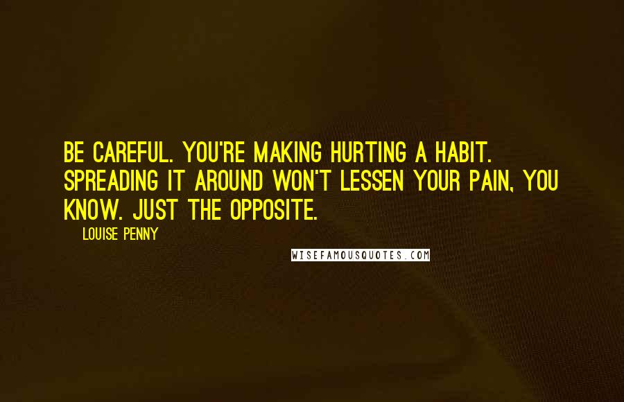 Louise Penny Quotes: Be careful. You're making hurting a habit. Spreading it around won't lessen your pain, you know. Just the opposite.