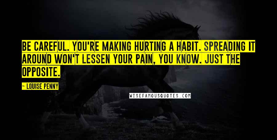 Louise Penny Quotes: Be careful. You're making hurting a habit. Spreading it around won't lessen your pain, you know. Just the opposite.