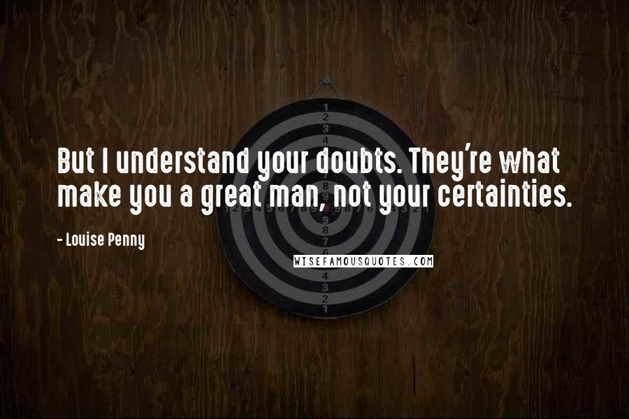 Louise Penny Quotes: But I understand your doubts. They're what make you a great man, not your certainties.