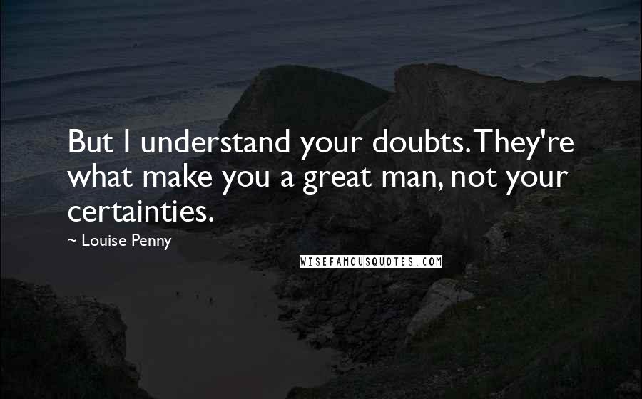 Louise Penny Quotes: But I understand your doubts. They're what make you a great man, not your certainties.