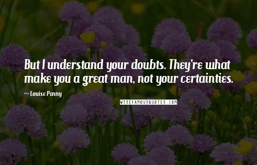 Louise Penny Quotes: But I understand your doubts. They're what make you a great man, not your certainties.