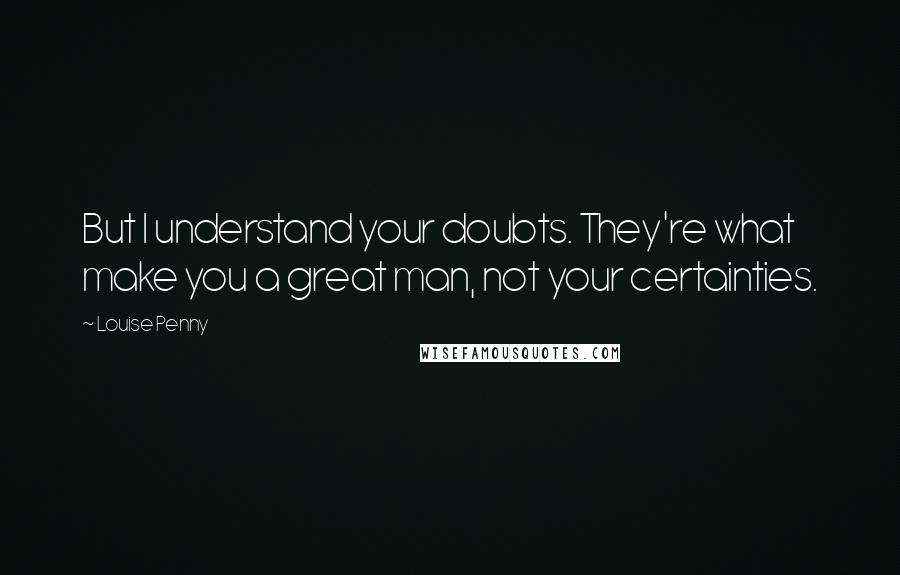 Louise Penny Quotes: But I understand your doubts. They're what make you a great man, not your certainties.