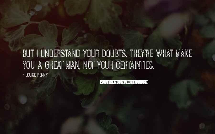 Louise Penny Quotes: But I understand your doubts. They're what make you a great man, not your certainties.