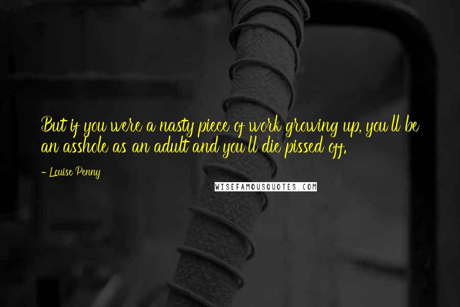 Louise Penny Quotes: But if you were a nasty piece of work growing up, you'll be an asshole as an adult and you'll die pissed off.