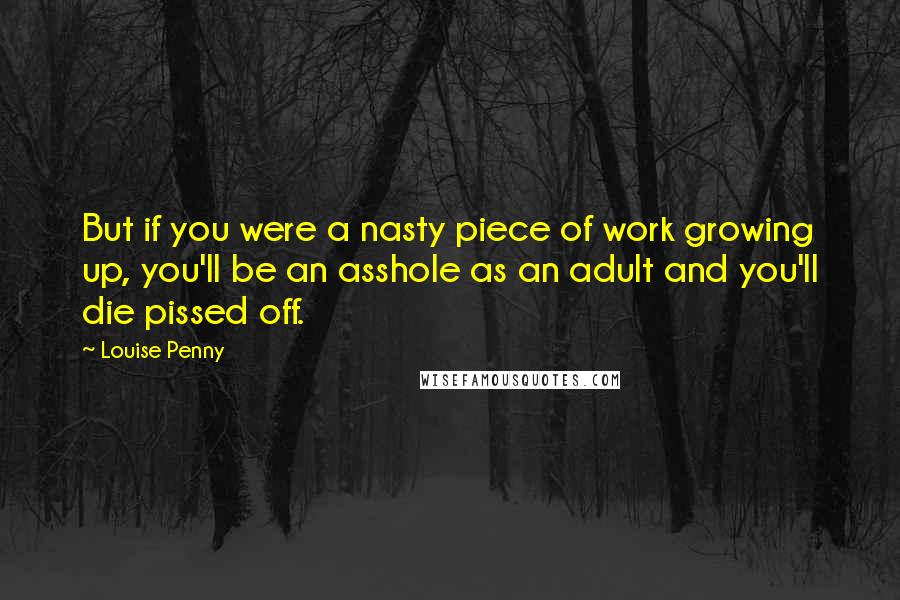 Louise Penny Quotes: But if you were a nasty piece of work growing up, you'll be an asshole as an adult and you'll die pissed off.