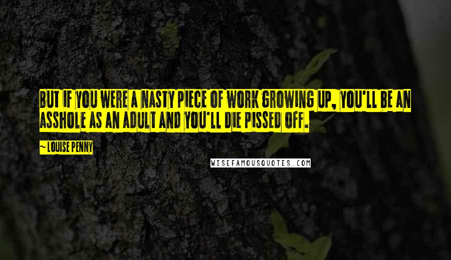 Louise Penny Quotes: But if you were a nasty piece of work growing up, you'll be an asshole as an adult and you'll die pissed off.