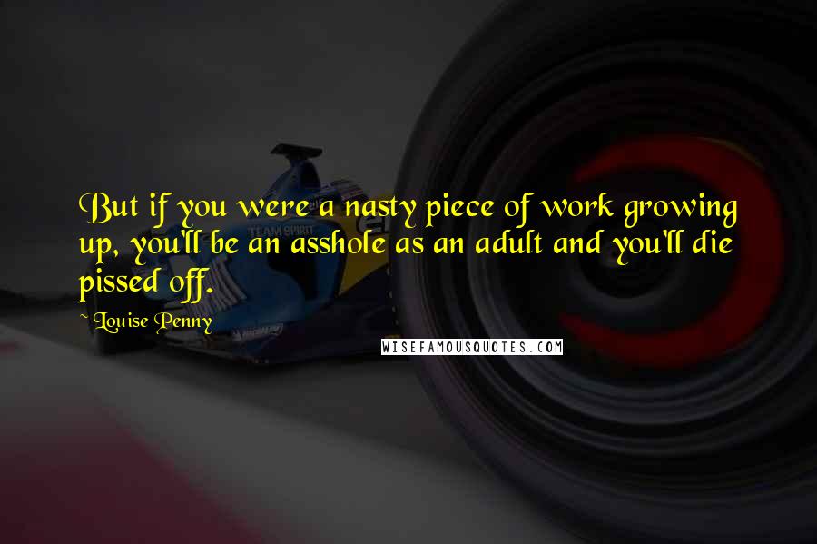 Louise Penny Quotes: But if you were a nasty piece of work growing up, you'll be an asshole as an adult and you'll die pissed off.