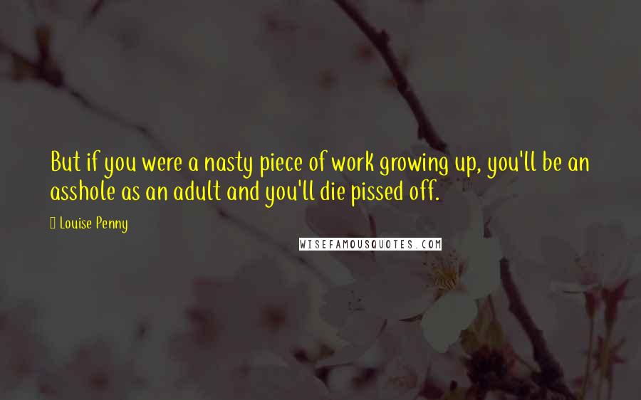 Louise Penny Quotes: But if you were a nasty piece of work growing up, you'll be an asshole as an adult and you'll die pissed off.