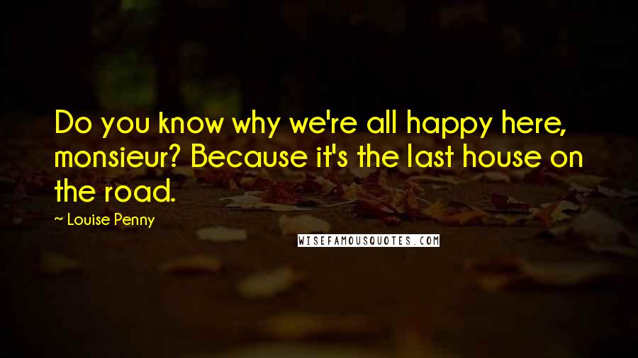 Louise Penny Quotes: Do you know why we're all happy here, monsieur? Because it's the last house on the road.