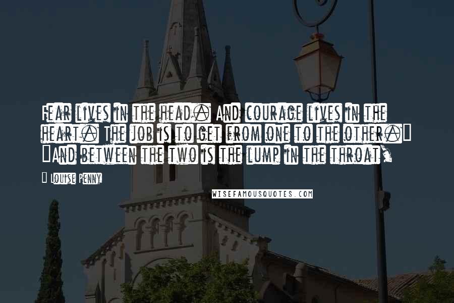 Louise Penny Quotes: Fear lives in the head. And courage lives in the heart. The job is to get from one to the other." "And between the two is the lump in the throat,
