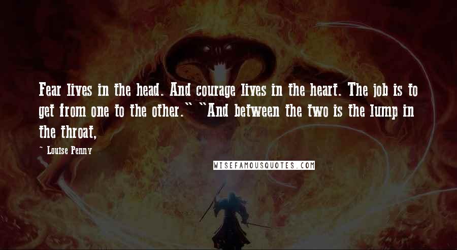 Louise Penny Quotes: Fear lives in the head. And courage lives in the heart. The job is to get from one to the other." "And between the two is the lump in the throat,