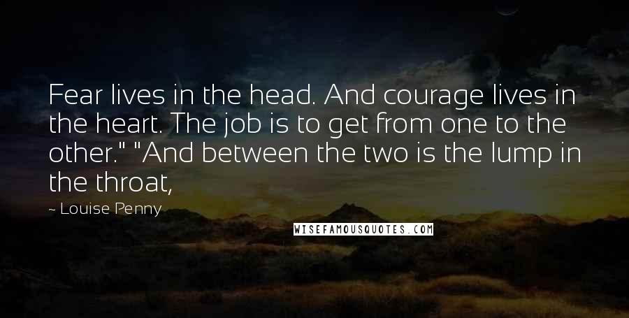 Louise Penny Quotes: Fear lives in the head. And courage lives in the heart. The job is to get from one to the other." "And between the two is the lump in the throat,