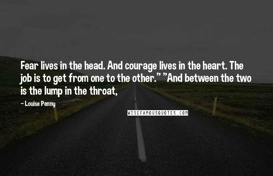 Louise Penny Quotes: Fear lives in the head. And courage lives in the heart. The job is to get from one to the other." "And between the two is the lump in the throat,