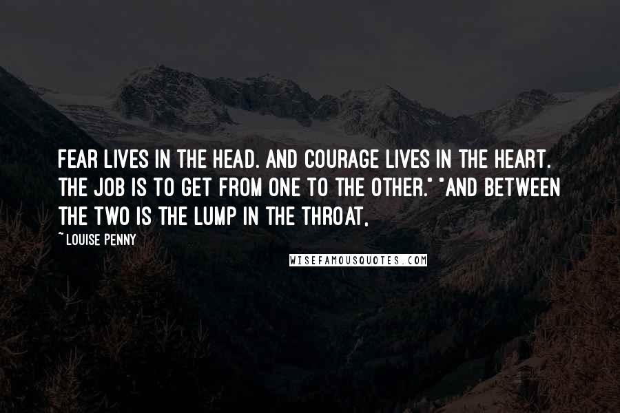 Louise Penny Quotes: Fear lives in the head. And courage lives in the heart. The job is to get from one to the other." "And between the two is the lump in the throat,