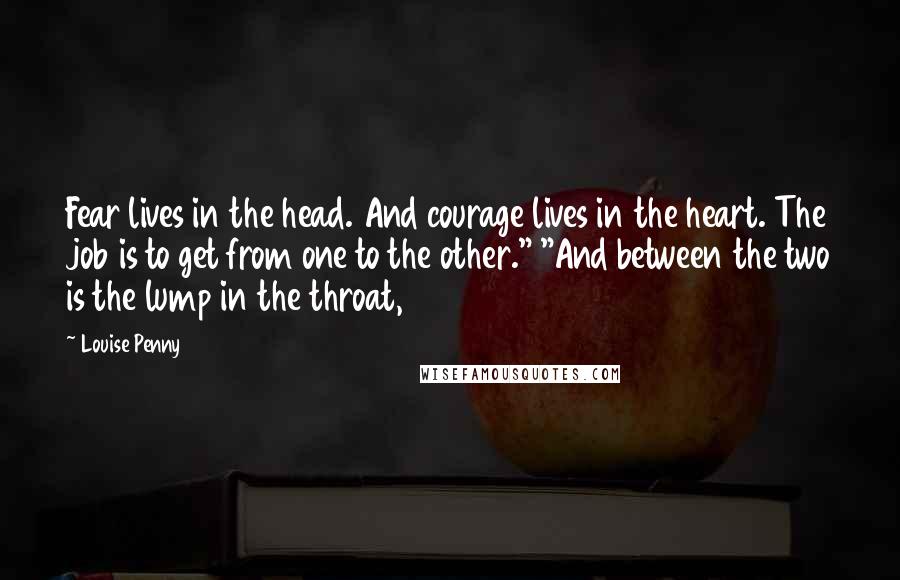 Louise Penny Quotes: Fear lives in the head. And courage lives in the heart. The job is to get from one to the other." "And between the two is the lump in the throat,