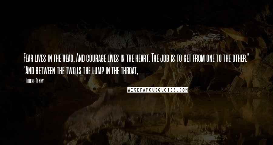 Louise Penny Quotes: Fear lives in the head. And courage lives in the heart. The job is to get from one to the other." "And between the two is the lump in the throat,