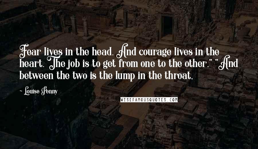 Louise Penny Quotes: Fear lives in the head. And courage lives in the heart. The job is to get from one to the other." "And between the two is the lump in the throat,