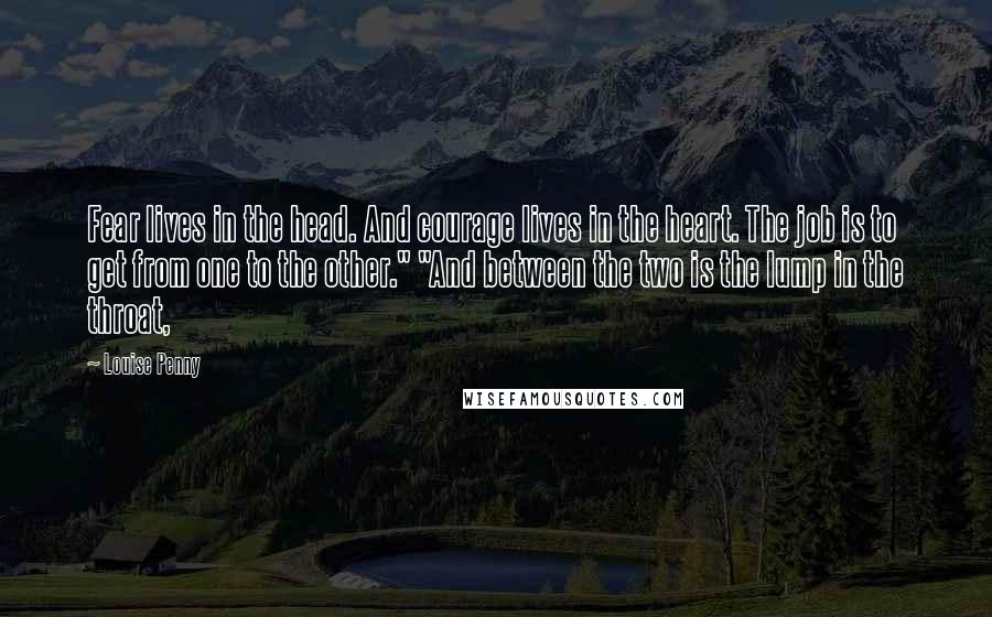 Louise Penny Quotes: Fear lives in the head. And courage lives in the heart. The job is to get from one to the other." "And between the two is the lump in the throat,