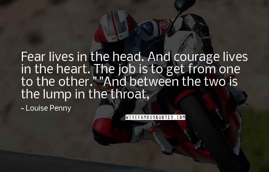 Louise Penny Quotes: Fear lives in the head. And courage lives in the heart. The job is to get from one to the other." "And between the two is the lump in the throat,