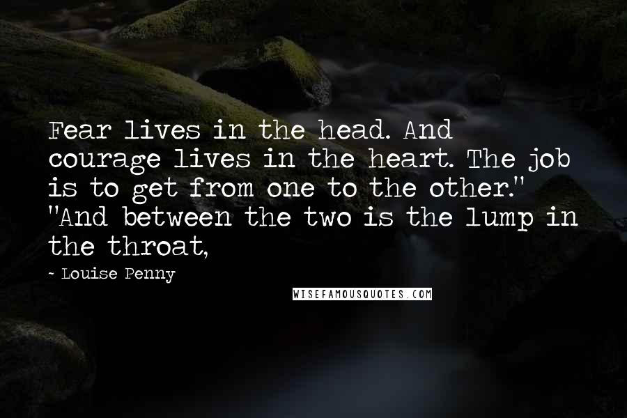 Louise Penny Quotes: Fear lives in the head. And courage lives in the heart. The job is to get from one to the other." "And between the two is the lump in the throat,