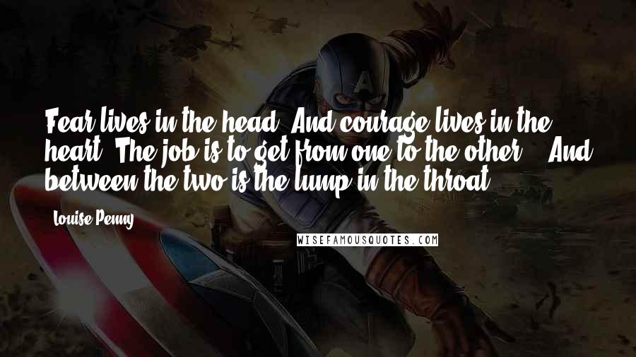 Louise Penny Quotes: Fear lives in the head. And courage lives in the heart. The job is to get from one to the other." "And between the two is the lump in the throat,