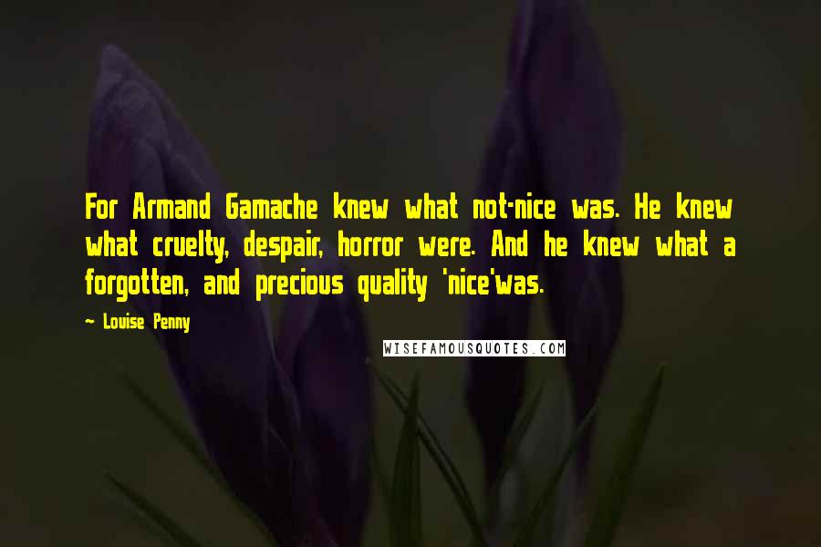 Louise Penny Quotes: For Armand Gamache knew what not-nice was. He knew what cruelty, despair, horror were. And he knew what a forgotten, and precious quality 'nice'was.