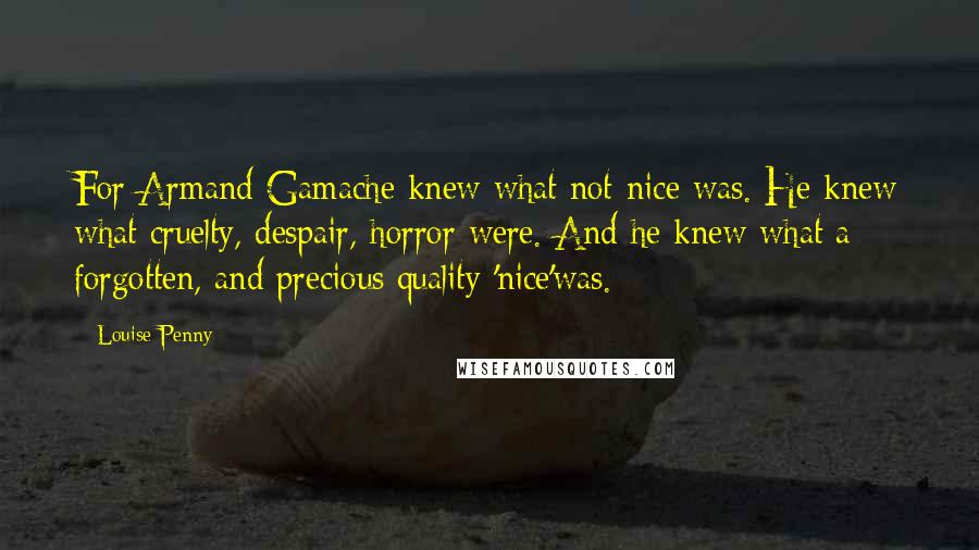 Louise Penny Quotes: For Armand Gamache knew what not-nice was. He knew what cruelty, despair, horror were. And he knew what a forgotten, and precious quality 'nice'was.