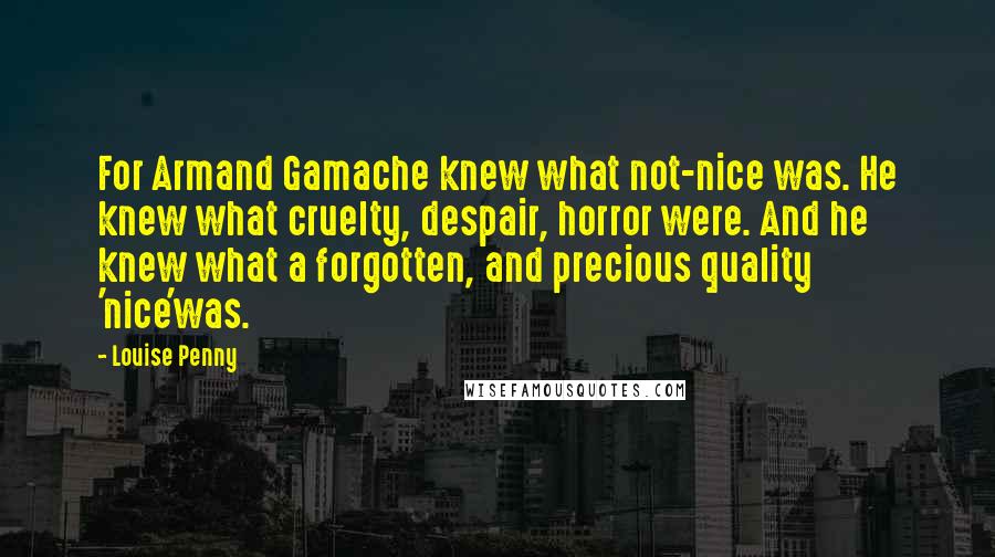 Louise Penny Quotes: For Armand Gamache knew what not-nice was. He knew what cruelty, despair, horror were. And he knew what a forgotten, and precious quality 'nice'was.